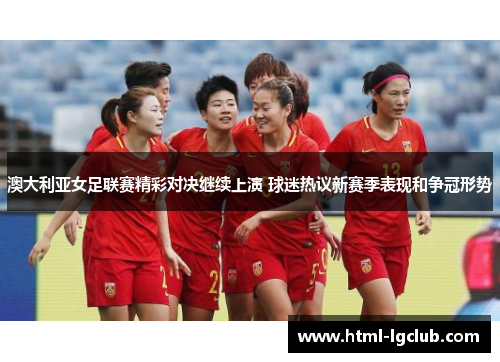 澳大利亚女足联赛精彩对决继续上演 球迷热议新赛季表现和争冠形势