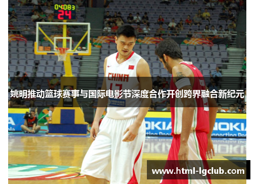 姚明推动篮球赛事与国际电影节深度合作开创跨界融合新纪元