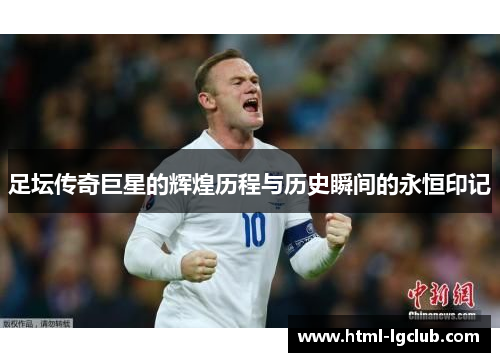 足坛传奇巨星的辉煌历程与历史瞬间的永恒印记