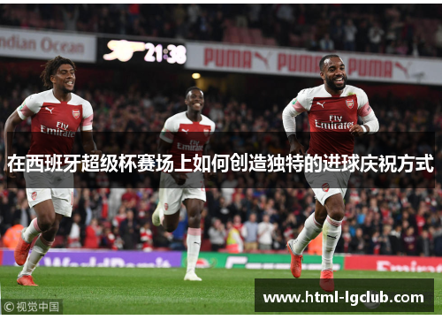 在西班牙超级杯赛场上如何创造独特的进球庆祝方式