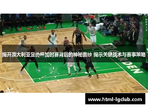 揭开澳大利亚足协杯加时赛背后的神秘面纱 揭示关键战术与赛事策略 揭开澳大利亚足协杯加时赛背后的神秘面纱 揭示关键战术与赛事策略