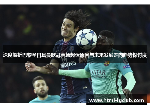 深度解析巴黎圣日耳曼欧冠赛场起伏原因与未来发展走向趋势探讨度 深度解析巴黎圣日耳曼欧冠赛场起伏原因与未来发展走向趋势探讨度