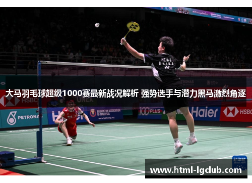 大马羽毛球超级1000赛最新战况解析 强势选手与潜力黑马激烈角逐