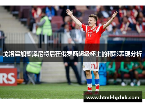 戈洛温加盟泽尼特后在俄罗斯超级杯上的精彩表现分析 戈洛温加盟泽尼特后在俄罗斯超级杯上的精彩表现分析