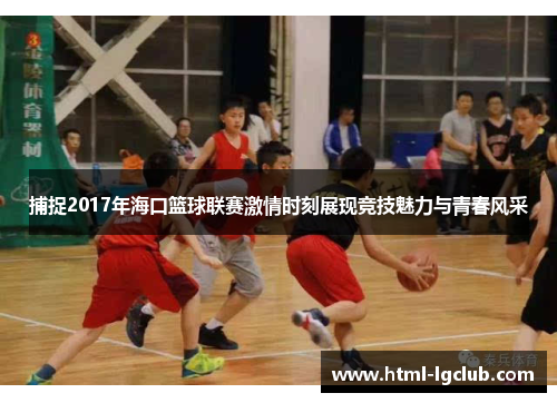 捕捉2017年海口篮球联赛激情时刻展现竞技魅力与青春风采