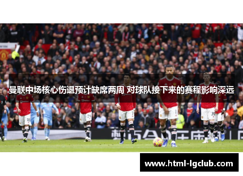 曼联中场核心伤退预计缺席两周 对球队接下来的赛程影响深远