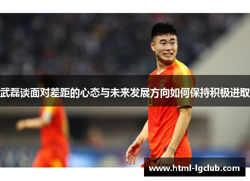 武磊谈面对差距的心态与未来发展方向如何保持积极进取 武磊谈面对差距的心态与未来发展方向如何保持积极进取